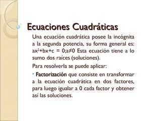 Ecuaciones Cuadráticas Una ecuación cuadrática posee la incógnita a la segunda potencia, su forma general es: ax 2 +bx+c = 0;a≠0 Esta ecuación tiene a lo sumo dos raíces (soluciones). Para resolverla se puede aplicar: Factorización  que consiste en transformar a la ecuación cuadrática en dos factores, para luego igualar a 0 cada factor y obtener así las soluciones. 