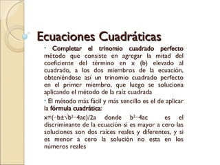 Ecuaciones Cuadráticas Completar el trinomio cuadrado perfecto  método que consiste en agregar la mitad del coeficiente del término en x (b) elevado al cuadrado, a los dos miembros de la ecuación, obteniéndose así un trinomio cuadrado perfecto en el primer miembro, que luego se soluciona aplicando el método de la raíz cuadrada El método más fácil y más sencillo es el de aplicar la  fórmula cuadrática :  x=(−b±√b 2 −4ac)/2a donde b 2 −4ac  es el discriminante de la ecuación si es mayor a cero las soluciones son dos raíces reales y diferentes, y si es menor a cero la solución no esta en los números reales 