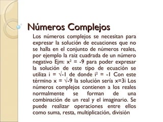 Números Complejos Los números complejos se necesitan para expresar la solución de ecuaciones que no se halla en el conjunto de números reales, por ejemplo la raiz cuadrada de un número negativo Ejm: x 2  = -9 para poder expresar la solución de este tipo de ecuación se utiliza i = √-1 de donde i 2  = -1 Con este término x = √-9 la solución sería x=3i Los números complejos contienen a los reales normalmente se forman de una combinación de un real y el imaginario. Se puede realizar operaciones entre ellos como suma, resta, multiplicación, división 