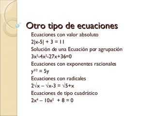 Otro tipo de ecuaciones Ecuaciones con valor absoluto  2|x-5| + 3 = 11 Solución de una Ecuación por agrupación 3x 3 -4x 2 -27x+36=0 Ecuaciones con exponentes racionales y 3/2  = 5y Ecuaciones con radicales 2√x – √x-3 = √5+x Ecuaciones de tipo cuadrático 2x 4  – 10x 2   + 8 = 0 