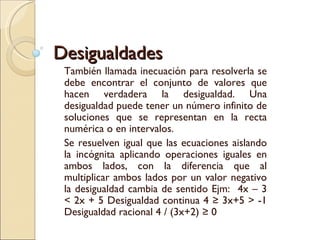 Desigualdades También llamada inecuación para resolverla se debe encontrar el conjunto de valores que hacen verdadera la desigualdad. Una desigualdad puede tener un número infinito de soluciones que se representan en la recta numérica o en intervalos. Se resuelven igual que las ecuaciones aislando la incógnita aplicando operaciones iguales en ambos lados, con la diferencia que al multiplicar ambos lados por un valor negativo la desigualdad cambia de sentido Ejm:  4x – 3 < 2x + 5 Desigualdad continua 4 ≥ 3x+5 > -1 Desigualdad racional 4 / (3x+2) ≥ 0 
