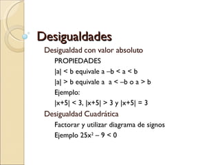 Desigualdades Desigualdad con valor absoluto PROPIEDADES |a| < b equivale a –b < a < b |a| > b equivale a  a < –b o a > b Ejemplo: |x+5| < 3, |x+5| > 3 y |x+5| = 3 Desigualdad Cuadrática Factorar y utilizar diagrama de signos Ejemplo 25x 2  – 9 < 0 