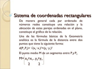 Sistema de coordenadas rectangulares De manera general cada par ordenado de números reales constituye una relación y la ubicación de estas parejas ordenadas en el plano, constituye el gráfico de la relación. Una de las fórmulas básicas de la Geometría analítica es la fórmula de la distancia entre dos puntos que tiene la siguiente forma:  d(P 1 ,P 2 )= √(x 2 −x 1 ) 2 +(y 2 −y 1 ) 2 El punto medio M de un segmento entre P 1 y   P 2  M= x 2 +x 1  , y 2 +y 1 2  2 