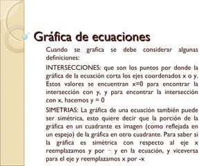 Gráfica de ecuaciones Cuando se grafica se debe considerar algunas definiciones: INTERSECCIONES: que son los puntos por donde la gráfica de la ecuación corta los ejes coordenados x o y. Estos valores se encuentran x=0 para encontrar la intersección con y, y para encontrar la intersección con x, hacemos y = 0 SIMETRIAS: La gráfica de una ecuación también puede ser simétrica, esto quiere decir que la porción de la gráfica en un cuadrante es imagen (como reflejada en un espejo) de la gráfica en otro cuadrante. Para saber si la gráfica es simétrica con respecto al eje x reemplazamos y por − y en la ecuación, y viceversa para el eje y reemplazamos x por -x 