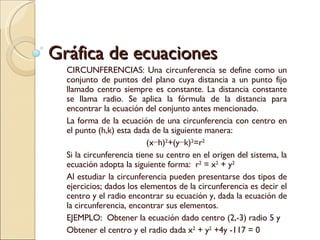 Gráfica de ecuaciones CIRCUNFERENCIAS: Una circunferencia se define como un conjunto de puntos del plano cuya distancia a un punto fijo llamado centro siempre es constante. La distancia constante se llama radio. Se aplica la fórmula de la distancia para encontrar la ecuación del conjunto antes mencionado. La forma de la ecuación de una circunferencia con centro en el punto (h,k) esta dada de la siguiente manera: (x−h) 2 +(y−k) 2 =r 2   Si la circunferencia tiene su centro en el origen del sistema, la ecuación adopta la siguiente forma:  r 2  = x 2  + y 2   Al estudiar la circunferencia pueden presentarse dos tipos de ejercicios; dados los elementos de la circunferencia es decir el centro y el radio encontrar su ecuación y, dada la ecuación de la circunferencia, encontrar sus elementos.  EJEMPLO:  Obtener la ecuación dado centro (2,-3) radio 5 y Obtener el centro y el radio dada x 2  + y 2  +4y -117 = 0 