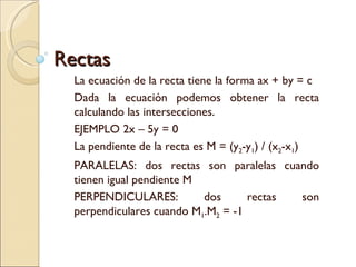 Rectas La ecuación de la recta tiene la forma ax + by = c Dada la ecuación podemos obtener la recta calculando las intersecciones.  EJEMPLO 2x – 5y = 0 La pendiente de la recta es M = (y 2 -y 1 ) / (x 2 -x 1 )  PARALELAS: dos rectas son paralelas cuando tienen igual pendiente M PERPENDICULARES: dos rectas son perpendiculares cuando M 1 .M 2  = -1 