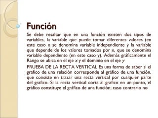 Función Se debe resaltar que en una función existen dos tipos de variables, la variable que puede tomar diferentes valores (en este caso x se denomina variable independiente y la variable que depende de los valores tomados por x, que se denomina variable dependiente (en este caso y). Además gráficamente el Rango se ubica en el eje  x  y el dominio en el eje  y PRUEBA DE LA RECTA VERTICAL Es una forma de saber si el grafico de una relación corresponde al gráfico de una función, que consiste en trazar una recta vertical por cualquier parte del grafico. Si la recta vertical corta al grafico en un punto, el gráfico constituye el gráfico de una función; caso contrario no 