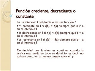 Función creciente, decreciente o constante En un intervalo I del dominio de una función  f f  es creciente en I si  f (b) >  f (a) siempre que b > a en el intervalo I f  es decreciente en I si  f (b) <  f (a) siempre que b < a en el intervalo I f  es  constante en I si  f (b) =  f (a) siempre que b = a en el intervalo I Continuidad una función es continua cuando la gráfica esta unida en todo su dominio, es decir no existen punto en x que no tengan valor en y 