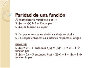Paridad de una función Al reemplazar la variable x por –x  Si  f (-x) =  f (x) la función es par Si  f (-x) la función es impar Si  f  es par entonces es simétrica al eje vertical y Si  f  es impar entonces es simétrica respecto al origen EJEMPLOS: Si  f (x) = x 2  – 1  entonces  f (-x) = (-x) 2  – 1 = x 2  – 1    función par Si  f (x) = 2x – 3 entonces  f (-x) = 2(-x) – 3 = -2x – 3    función impar 