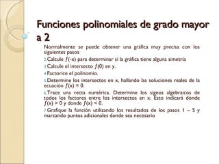 Funciones polinomiales de grado mayor a 2 Normalmente se puede obtener una gráfica muy precisa con los siguientes pasos Calcule ƒ(-x) para determinar si la gráfica tiene alguna simetría  Calcule el intersecto ƒ(0) en y. Factorice el polinomio. Determine los intersectos en x, hallando las soluciones reales de la ecuación ƒ(x) = 0. Trace una recta numérica. Determine los signos algebraicos de todos los factores entre los intersectos en x. Esto indicará dónde ƒ(x) > 0 y donde ƒ(x) < 0.  Grafique la función utilizando los resultados de los pasos 1 – 5 y marcando puntos adicionales donde sea necesario 