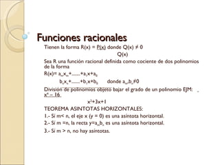 Funciones racionales Tienen la forma R(x) =  P(x)  donde Q(x) ≠ 0   Q(x)  Sea R una función racional definida como cociente de dos polinomios de la forma  R(x)= a m x m +.......+a 1 x+a 0 b n x n +.......+b 1 x+b 0   donde a m ,b n ≠0 División de polinomios objeto bajar el grado de un polinomio EJM:  x 4  – 16  x 2 +3x+1 TEOREMA ASINTOTAS HORIZONTALES: 1.- Sí m< n, el eje x (y = 0) es una asíntota horizontal. 2.- Sí m =n, la recta y=a m b n  es una asíntota horizontal. 3.- Sí m > n, no hay asíntotas. 