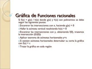 Gráfica de  Funciones racionales Si f(x) = g(x) / h(x) donde g(x) y h(x) son polinomios se debe seguir las siguientes pautas: Encontrar las intersecciones con x, haciendo g(x) = 0 Hallar la asíntota vertical resolviendo h(x) = 0 Encontrar las intersecciones con y, obteniendo f(0), trazamos la intersección (0,f(0)) Aplicar teorema de asíntotas horizontales y=c Si existen asíntotas horizontales deternubar su corta la gráfica con f(x) = c Trazar la gráfica en cada región 