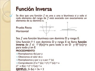 Función Inversa Se dice que una función ƒ es uno a uno o biunívoca si y solo si cada elemento del rango de ƒ está asociado con exactamente un elemento de su dominio x. Prueba Recta  Horizontal Sea ƒ una función biunívoca con dominio D y rango E. Una función f−1 con dominio D y rango E se llama  función inversa  de ƒ sí:  f −1 (f(x))=x para todo x en D  y f(f -1 (x))=y para todo y en E  PROCEDIMIENTO Reemplazamos  f (x) por y Obtenemos el valor de x Reemplazamos y por x y x por  f  -1 (x) Comprobación ( f o f  -1 )(x)  =  ( f ( f  -1 (x)) =   x  ( f  -1  o f )(x)  =  ( f  -1 ( f  (x)) =   x  EJEMPLO:  Si  f (x) = 3x + 2  