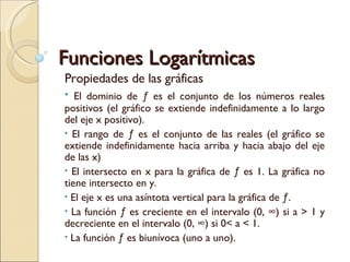 Funciones Logarítmicas  Propiedades de las gráficas El dominio de ƒ es el conjunto de los números reales positivos (el gráfico se extiende indefinidamente a lo largo del eje x positivo). El rango de ƒ es el conjunto de las reales (el gráfico se extiende indefinidamente hacia arriba y hacia abajo del eje de las x) El intersecto en x para la gráfica de ƒ es 1. La gráfica no tiene intersecto en y. El eje x es una asíntota vertical para la gráfica de ƒ. La función ƒ es creciente en el intervalo (0, ∞) si a > 1 y decreciente en el intervalo (0, ∞) si 0< a < 1. La función ƒ es biunívoca (uno a uno). 