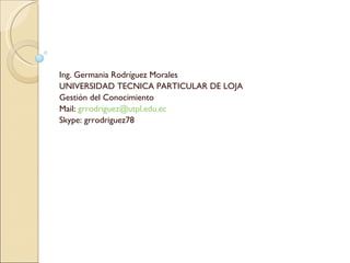 Ing. Germania Rodríguez Morales UNIVERSIDAD TECNICA PARTICULAR DE LOJA Gestión del Conocimiento Mail:  [email_address] Skype: grrodriguez78 