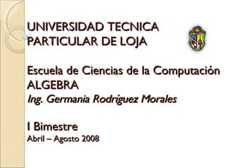 UNIVERSIDAD TECNICA  PARTICULAR DE LOJA Escuela de Ciencias de la Computación ALGEBRA Ing. Germania Rodríguez Morales I Bimestre Abril – Agosto 2008 