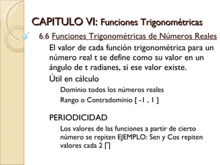CAPITULO VI:  Funciones Trigonométricas  6.6  Funciones Trigonométricas de Números Reales El valor de cada función trigonométrica para un número real t se define como su valor en un ángulo de t radianes, si ese valor existe. Útil en cálculo  Dominio todos los números reales Rango o Contradominio [ -1 , 1 ] PERIODICIDAD Los valores de las funciones a partir de cierto número se repiten EJEMPLO: Sen y Cos repiten valores cada 2 ∏ 