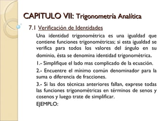 CAPITULO VII:  Trigonometría Analítica 7.1  Verificación de Identidades Una identidad trigonométrica es una igualdad que contiene funciones trigonométricas; si esta igualdad se verifica para todos los valores del ángulo en su dominio, ésta se denomina identidad trigonométrica . 1.- Simplifique el lado mas complicado de la ecuación. 2.- Encuentre el mínimo común denominador para la suma o diferencia de fracciones. 3.- Si las dos técnicas anteriores fallan, exprese todas las funciones trigonométricas en términos de senos y cosenos y luego trate de simplificar.  EJEMPLO: 