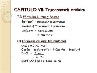 CAPITULO VII:  Trigonometría Analítica 7.3  Fórmulas Sumas y Restas Sen(u±v) = senucosv ± senvcosu  Cos(u±v) = cosucosv ± senusenv  tan(u±v)  =  tanu ± tanv  1+ tanutanv 7.4  Fórmulas de Ángulos múltiples Sen2u = 2senucosu  Cos2u = cos 2 u−sen 2 u = 1−2sen 2 u = 2cos 2 u−1  Tan2u =  2tanu_ 1−tan2u EJEMPLO: Halle el Seno de 4u 