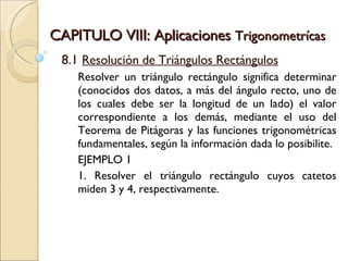 CAPITULO VIII: Aplicaciones  Trigonometrícas 8.1  Resolución de Triángulos Rectángulos Resolver un triángulo rectángulo significa determinar (conocidos dos datos, a más del ángulo recto, uno de los cuales debe ser la longitud de un lado) el valor correspondiente a los demás, mediante el uso del Teorema de Pitágoras y las funciones trigonométricas fundamentales, según la información dada lo posibilite.  EJEMPLO 1 1. Resolver el triángulo rectángulo cuyos catetos miden 3 y 4, respectivamente.  