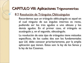 CAPITULO VIII: Aplicaciones  Trigonometrícas 8.2  Resolución de Triángulos Oblicuángulos Recordemos que un triángulo oblicuángulo es aquel en el cual ninguno de sus ángulos internos es recto, pudiendo ser los tres agudos o uno obtuso y los demás agudos. En el primer caso, el triángulo es acutángulo y, en el segundo, obtusángulo. La resolución de este tipo de triángulos tiene métodos específicos, de los cuales dos son los fundamentales que Ud. debe conocer prioritariamente, por la amplia aplicación que tienen. Estos son: la ley de los Senos y la ley de los Cosenos. 