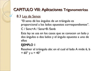 CAPITULO VIII: Aplicaciones  Trigonometrícas 8.3  Ley de Senos “ El seno dé los ángulos de un triángulo es proporcional a los lados opuestos correspondientes”. C / Senc=A / Sena=B /Senb  Esta ley se usa en los casos que se conocen un lado y dos ángulos o dos lados y el ángulo opuesto a uno de ellos EJEMPLO 1 Resolver el triángulo abc en el cual el lado A mide 6, b = 60° y a = 40° 