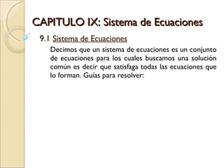 CAPITULO IX: Sistema de Ecuaciones 9.1  Sistema de Ecuaciones Decimos que un sistema de ecuaciones es un conjunto de ecuaciones para los cuales buscamos una solución común es decir que satisfaga todas las ecuaciones que lo forman. Guías para resolver: 