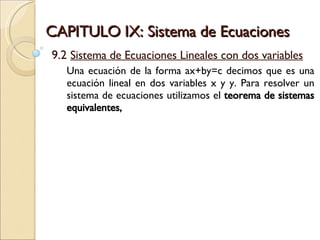 CAPITULO IX: Sistema de Ecuaciones 9.2  Sistema de Ecuaciones Lineales con dos variables Una ecuación de la forma ax+by=c decimos que es una ecuación lineal en dos variables x y y. Para resolver un sistema de ecuaciones utilizamos el  teorema de sistemas equivalentes,  