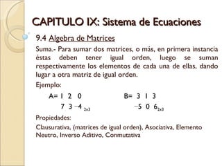 CAPITULO IX: Sistema de Ecuaciones 9.4  Algebra de Matrices Suma.- Para sumar dos matrices, o más, en primera instancia éstas deben tener igual orden, luego se suman respectivamente los elementos de cada una de ellas, dando lugar a otra matriz de igual orden. Ejemplo:  A= 1  2  0 B=  3  1  3 7  3 −4  2x3     −5  0  6 2x3 Propiedades: Clausurativa, (matrices de igual orden), Asociativa, Elemento Neutro, Inverso Aditivo, Conmutativa 
