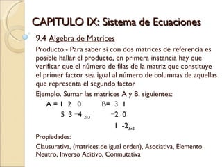CAPITULO IX: Sistema de Ecuaciones 9.4  Algebra de Matrices Producto.- Para saber si con dos matrices de referencia es posible hallar el producto, en primera instancia hay que verificar que el número de filas de la matriz que constituye el primer factor sea igual al número de columnas de aquellas que representa el segundo factor Ejemplo. Sumar las matrices A y B, siguientes:  A = 1  2  0 B=  3  1  5  3 −4  2x3   −2  0    1  -2 3x2 Propiedades: Clausurativa, (matrices de igual orden), Asociativa, Elemento Neutro, Inverso Aditivo, Conmutativa 