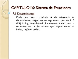 CAPITULO IX: Sistema de Ecuaciones 9.6  Determinantes Dada una matriz cuadrada A de referencia, el determinante respectivo se representa por detA ó d(A) ó A y, considerando los elementos de la matriz se estructura de las formas que seguidamente se indica, según el orden.  