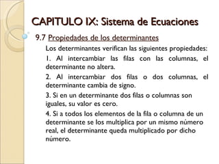 CAPITULO IX: Sistema de Ecuaciones 9.7  Propiedades de los determinantes Los determinantes verifican las siguientes propiedades: 1. Al intercambiar las filas con las columnas, el determinante no altera. 2. Al intercambiar dos filas o dos columnas, el determinante cambia de signo. 3. Si en un determinante dos filas o columnas son iguales, su valor es cero.  4. Si a todos los elementos de la fila o columna de un determinante se los multiplica por un mismo número real, el determinante queda multiplicado por dicho número. 