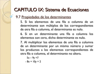 CAPITULO IX: Sistema de Ecuaciones 9.7  Propiedades de los determinantes 5. Si los elementos de una fila o columna de un determinante son múltiplos de los correspondientes de otra fila o columna, el determinante es nulo. 6. Si en un determinante una fila o columna los elementos son cero, dicho determinante es nulo. 7. Al multiplicar los elementos de una fila o columna de un determinante por un mismo número y sumar los productos a los elementos correspondientes de otra fila o columna, el determinante no altera. 5x – 9y =7 - 8x + 10y = 2 