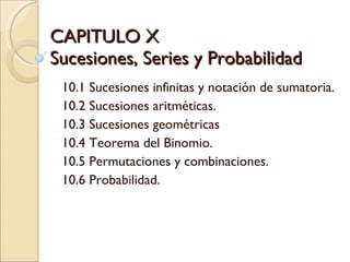 CAPITULO X Sucesiones, Series y Probabilidad  10.1 Sucesiones infinitas y notación de sumatoria. 10.2 Sucesiones aritméticas. 10.3 Sucesiones geométricas 10.4 Teorema del Binomio. 10.5 Permutaciones y combinaciones. 10.6 Probabilidad. 