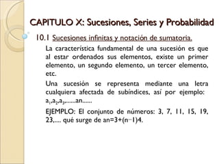 CAPITULO X : Sucesiones, Series y Probabilidad 10.1  Sucesiones infinitas y notación de sumatoria. La característica fundamental de una sucesión es que al estar ordenados sus elementos, existe un primer elemento, un segundo elemento, un tercer elemento, etc.  Una sucesión se representa mediante una letra cualquiera afectada de subíndices, así por ejemplo:  a 1 ,a 2 ,a 3 ,......an...... EJEMPLO: El conjunto de números: 3, 7, 11, 15, 19, 23,.... qué surge de an=3+(n−1)4. 