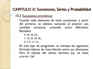 CAPITULO X : Sucesiones, Series y Probabilidad 10.2  Sucesiones aritméticas Cuando cada elemento de estas sucesiones, a partir del primero, se obtiene sumando al anterior una cantidad constante conocida como diferencia. Ejemplos: 4, 10, 16, 22,.. 1, 12, 23, 34, 45,.. 5, 7, 9, 11, 13,.. En este tipo de progresión, se manejan las siguientes fórmulas básicas de interrelación entre sus elementos Para el cálculo del último término (u), se tiene u=a+(n−1)d  