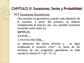 CAPITULO X : Sucesiones, Series y Probabilidad 10.3  Sucesiones Geométricas Una sucesión es geométrica cuando cada elemento de la sucesión, a partir del primero, se obtiene multiplicando al anterior por una cantidad constante conocida como razón (r). EJEMPLOS: 3,9,27,81,.... 1,1/4,1/16,1/64,1/256,..... La obtención del último término u , se logra empleando la ecuación u=ar n−1  La Suma de los términos de una progresión geométrica se halla usando la relación S = a(r n −1/r−1) 