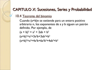 CAPITULO X : Sucesiones, Series y Probabilidad 10.4  Teorema del binomio Cuando (a+b)n se extiende para un entero positivo arbitrario n, los exponentes de a y b siguen un patrón definido. Por ejemplo, de  (a + b) 2  = a 2  + 2ab + b 2   (a+b) 3 =a 3 +3a 2 b+3ab 2 +b 3   (a+b) 4 =a 4 +4a 3 b+6a 2 b 2 +4ab 3 +b 4 