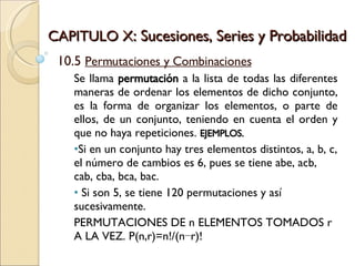 CAPITULO X : Sucesiones, Series y Probabilidad 10.5  Permutaciones y Combinaciones Se llama  permutación  a la lista de todas las diferentes maneras de ordenar los elementos de dicho conjunto, es la forma de organizar los elementos, o parte de ellos, de un conjunto, teniendo en cuenta el orden y que no haya repeticiones.  EJEMPLOS. Si en un conjunto hay tres elementos distintos, a, b, c, el número de cambios es 6, pues se tiene abe, acb, cab, cba, bca, bac. Si son 5, se tiene 120 permutaciones y así sucesivamente. PERMUTACIONES DE n ELEMENTOS TOMADOS r A LA VEZ. P(n,r)=n!/(n−r)! 