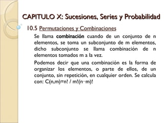 CAPITULO X : Sucesiones, Series y Probabilidad 10.5  Permutaciones y Combinaciones Se llama  combinación  cuando de un conjunto de n elementos, se toma un subconjunto de m elementos, dicho subconjunto se llama combinación de n elementos tomados m a la vez. Podemos decir que una combinación es la forma de organizar los elementos, o parte de ellos, de un conjunto, sin repetición, en cualquier orden. Se calcula con: C(n,m)=n! / m!(n−m)! 