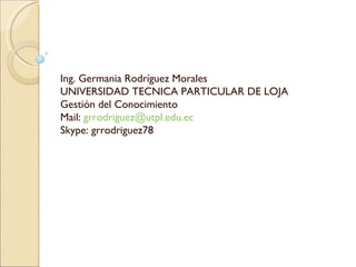 Ing. Germania Rodríguez Morales UNIVERSIDAD TECNICA PARTICULAR DE LOJA Gestión del Conocimiento Mail:  [email_address] Skype: grrodriguez78 
