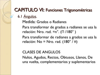 CAPITULO VI:  Funciones Trigonométricas  6.1  Ángulos . Medida:  Grados o Radianes Para transformar de grados a radianes se usa la relación: Nro. rad. =n°. ( Π  /180° ) Para transformar de radianes a grados se usa la relación: No = Nro. rad. (180° / π)  CLASES DE ANGULOS Nulos, Agudos, Rectos, Obtusos, Llanos, De una vuelta, complementarios y suplementarios 