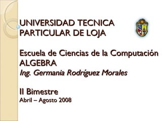 UNIVERSIDAD TECNICA  PARTICULAR DE LOJA Escuela de Ciencias de la Computación ALGEBRA Ing. Germania Rodríguez Morales II Bimestre Abril – Agosto 2008 