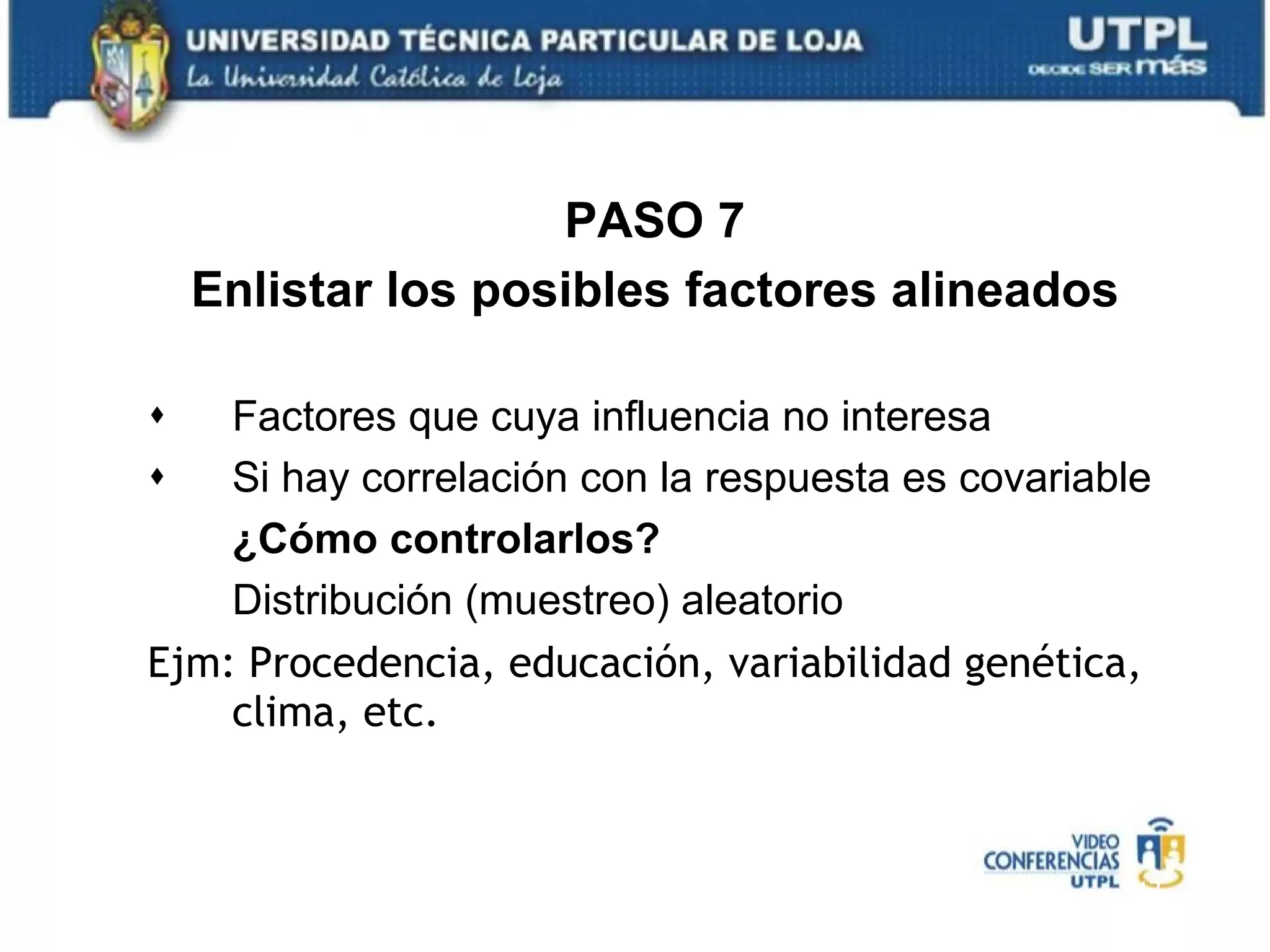 PASO 7 Enlistar los posibles factores alineados Factores que cuya influencia no interesa Si hay correlación con la respuesta es covariable ¿Cómo controlarlos? Distribución (muestreo) aleatorio Ejm: Procedencia, educación, variabilidad genética, clima, etc. 