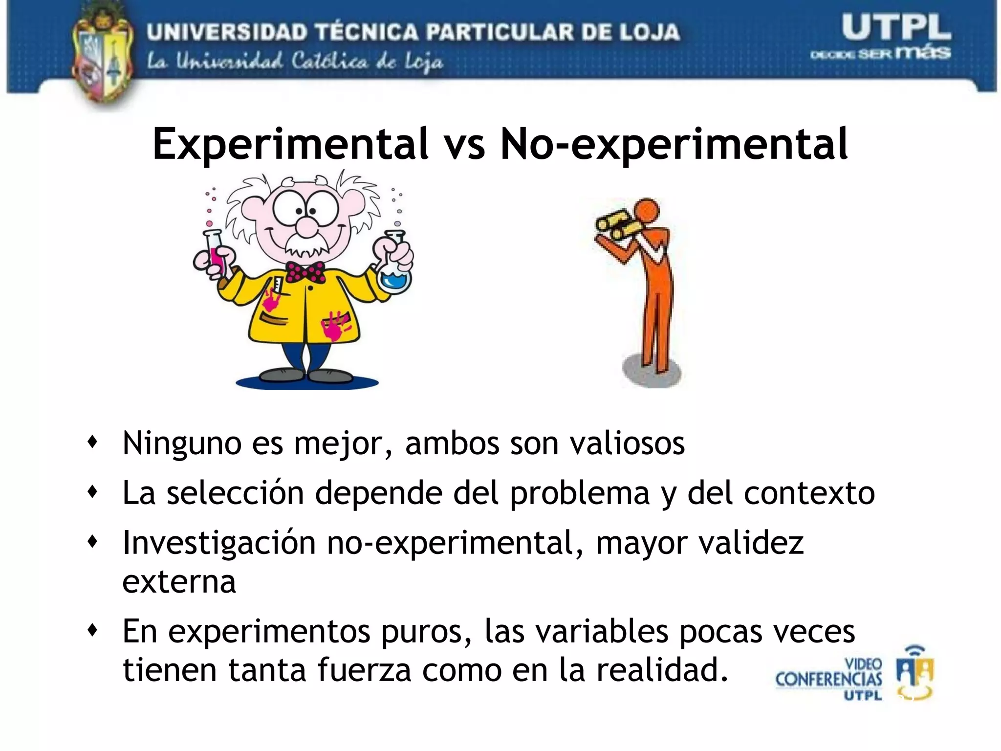 Experimental vs No-experimental Ninguno es mejor, ambos son valiosos La selección depende del problema y del contexto Investigación no-experimental, mayor validez externa En experimentos puros, las variables pocas veces tienen tanta fuerza como en la realidad. 