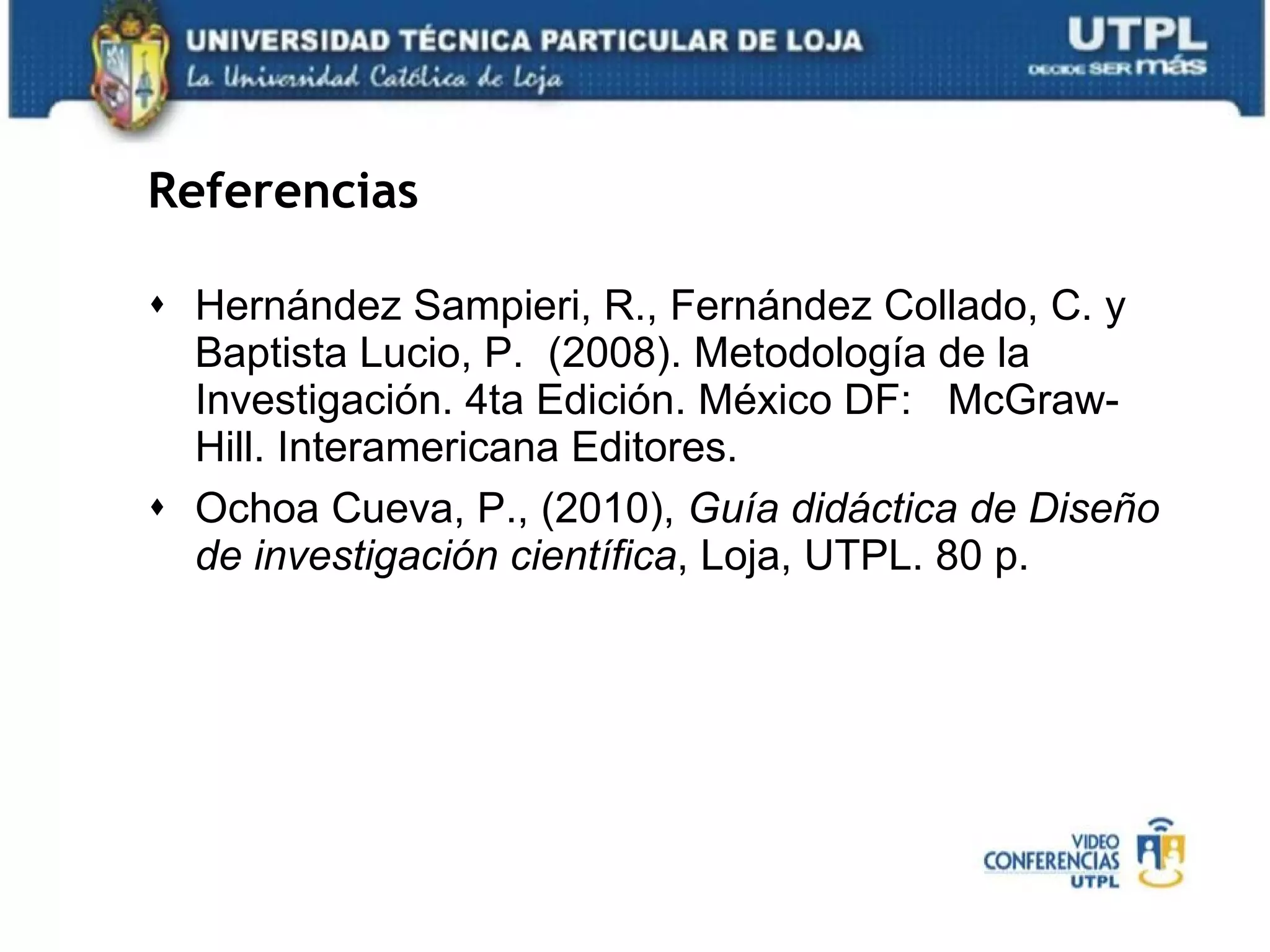 Referencias Hernández Sampieri, R., Fernández Collado, C. y Baptista Lucio, P.  (2008). Metodología de la Investigación. 4ta Edición. México DF:  McGraw-Hill. Interamericana Editores. Ochoa Cueva, P., (2010),  Guía didáctica de Diseño de investigación científica , Loja, UTPL. 80 p. 
