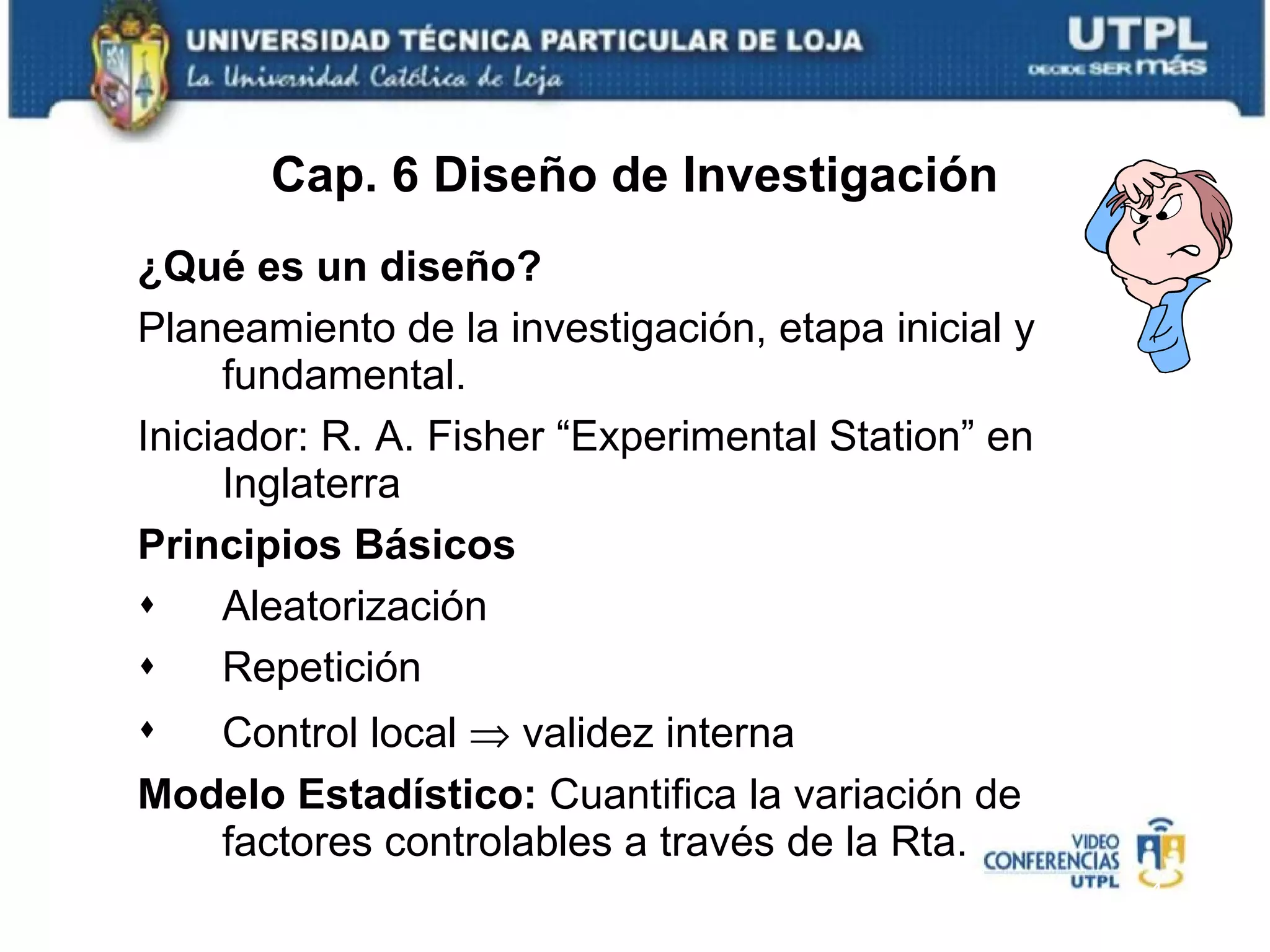 ¿Qué es un diseño? Planeamiento de la investigación, etapa inicial y fundamental. Iniciador: R. A. Fisher “Experimental Station” en Inglaterra Principios Básicos Aleatorización Repetición Control local    validez interna Modelo Estadístico:  Cuantifica la variación de factores controlables a través de la Rta. Cap. 6 Diseño de Investigación 