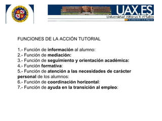FUNCIONES DE LA ACCIÓN TUTORIAL 1.- Función de información al alumno: 2.- Función de mediación: 3.- Función de seguimiento y orientación académica: 4.- Función formativa : 5.- Función de atención a las necesidades de carácter personal de los alumnos: 6.- Función de coordinación horizontal : 7.- Función de ayuda en la transición al empleo :