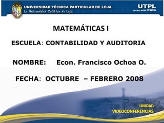 ESCUELA :  CONTABILIDAD Y AUDITORIA NOMBRE: MATEMÁTICAS I  FECHA : Econ. Francisco Ochoa O. OCTUBRE  – FEBRERO 2008 