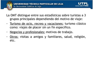 La OMT distingue entre sus estadísticas sobre turistas a 3 grupos principales dependiendo del motivo de viaje: Turismo de ocio, recreo y vacaciones:  turismo clásico como: viajes de placer sin un fin específico. Negocios y profesionales:  motivos de trabajo. Otros:  visitas a amigos y familiares, salud, religión, etc. 
